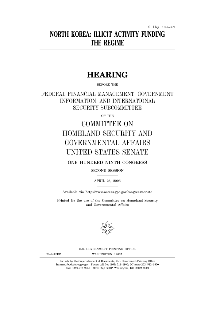 handle is hein.cbhear/cbhearings91949 and id is 1 raw text is: S. Hrg. 109-887
NORTH KOREA: ILLICIT ACTIVITY FUNDING
THE REGIME

HEARING
BEFORE THE
FEDERAL FINANCIAL MANAGEMENT, GOVERNMENT
INFORMATION, AND INTERNATIONAL
SECURITY SUBCOMMITTEE
OF THE
COMMITTEE ON
HOMELAND SECURITY AND
GOVERNMENTAL AFFAIRS
UNITED STATES SENATE
ONE HUNDRED NINTH CONGRESS
SECOND SESSION
APRIL 25, 2006
Available via http://www.access.gpo.gov/congress/senate
Printed for the use of the Committee on Homeland Security
and Governmental Affairs

28-241 PDF

U.S. GOVERNMENT PRINTING OFFICE
WASHINGTON : 2007

For sale by the Superintendent of Documents, U.S. Government Printing Office
Internet: bookstore.gpo.gov Phone: toll free (866) 512-1800; DC area (202) 512-1800
Fax: (202) 512-2250 Mail: Stop SSOP, Washington, DC 20402-0001


