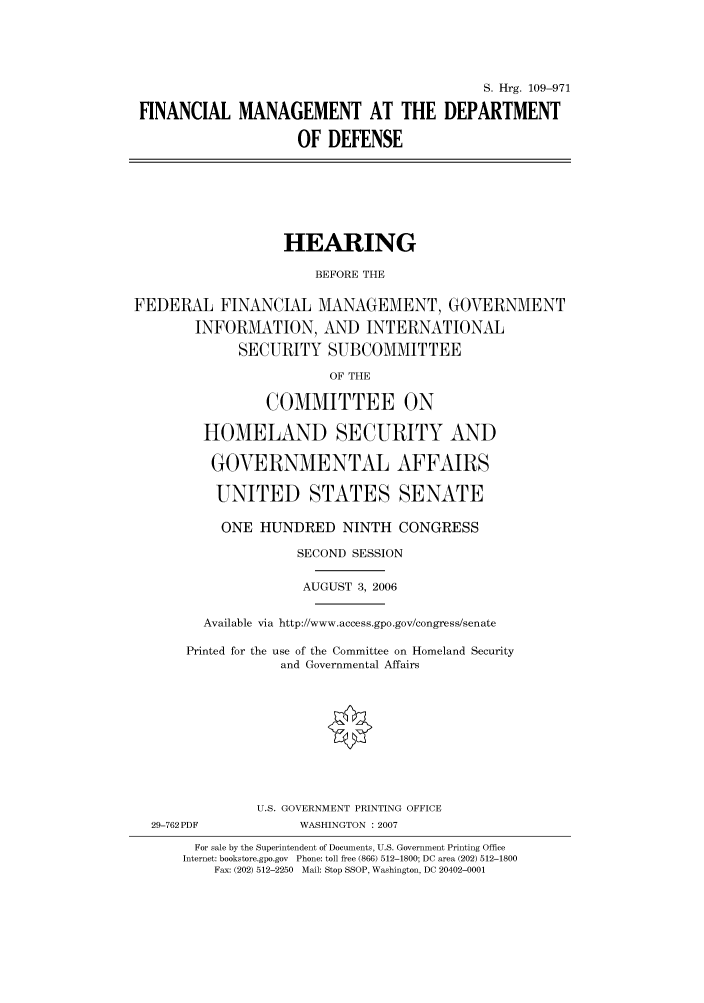 handle is hein.cbhear/cbhearings92064 and id is 1 raw text is: S. Hrg. 109-971
FINANCIAL MANAGEMENT AT THE DEPARTMENT
OF DEFENSE
HEARING
BEFORE THE
FEDERAL FINANCIAL MANAGEMENT, GOVERNMENT
INFORMATION, AND INTERNATIONAL
SECURITY SUBCOMMITTEE
OF THE
COMMITTEE ON
HOMELAND SECURITY AND
GOVERNMENTAL AFFAIRS
UNITED STATES SENATE
ONE HUNDRED NINTH CONGRESS
SECOND SESSION
AUGUST 3, 2006
Available via http://www.access.gpo.gov/congress/senate
Printed for the use of the Committee on Homeland Security
and Governmental Affairs
U.S. GOVERNMENT PRINTING OFFICE
29-762PDF             WASHINGTON :2007
For sale by the Superintendent of Documents, U.S. Government Printing Office
Internet: bookstore.gpo.gov  Phone: toll free (866) 512-1800; DC area (202) 512-1800
Fax: (202) 512-2250  Mail: Stop SSOP, Washington, DC 20402-0001


