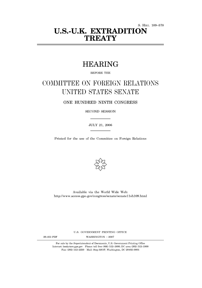 handle is hein.cbhear/cbhearings92068 and id is 1 raw text is: S. HRG. 109-570
U.S.-U.K. EXTRADITION
TREATY

HEARING
BEFORE THE
COMMITTEE ON FOREIGN RELATIONS
UNITED STATES SENATE
ONE HUNDRED NINTH CONGRESS
SECOND SESSION
JULY 21, 2006
Printed for the use of the Committee on Foreign Relations
Available via the World Wide Web:
http://www.access.gpo.gov/congress/senate/senatellshl09.html
U.S. GOVERNMENT PRINTING OFFICE

29-831 PDF

WASHINGTON :2007

For sale by the Superintendent of Documents, U.S. Government Printing Office
Internet: bookstore.gpo.gov Phone: toll free (866) 512-1800; DC area (202) 512-1800
Fax: (202) 512-2250 Mail: Stop SSOP, Washington, DC 20402-0001


