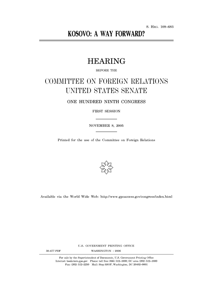 handle is hein.cbhear/cbhearings92165 and id is 1 raw text is: S. HRG. 109-683
KOSOVO: A WAY FORWARD?

HEARING
BEFORE THE
COMMITTEE ON FOREIGN RELATIONS
UNITED STATES SENATE
ONE HUNDRED NINTH CONGRESS
FIRST SESSION
NOVEMBER 8, 2005
Printed for the use of the Committee on Foreign Relations
Available via the World Wide Web: http://www.gpoaccess.gov/congress/index.html
U.S. GOVERNMENT PRINTING OFFICE

30-677 PDF

WASHINGTON : 2006

For sale by the Superintendent of Documents, U.S. Government Printing Office
Internet: bookstore.gpo.gov Phone: toll free (866) 512-1800; DC area (202) 512-1800
Fax: (202) 512-2250 Mail: Stop SSOP, Washington, DC 20402-0001


