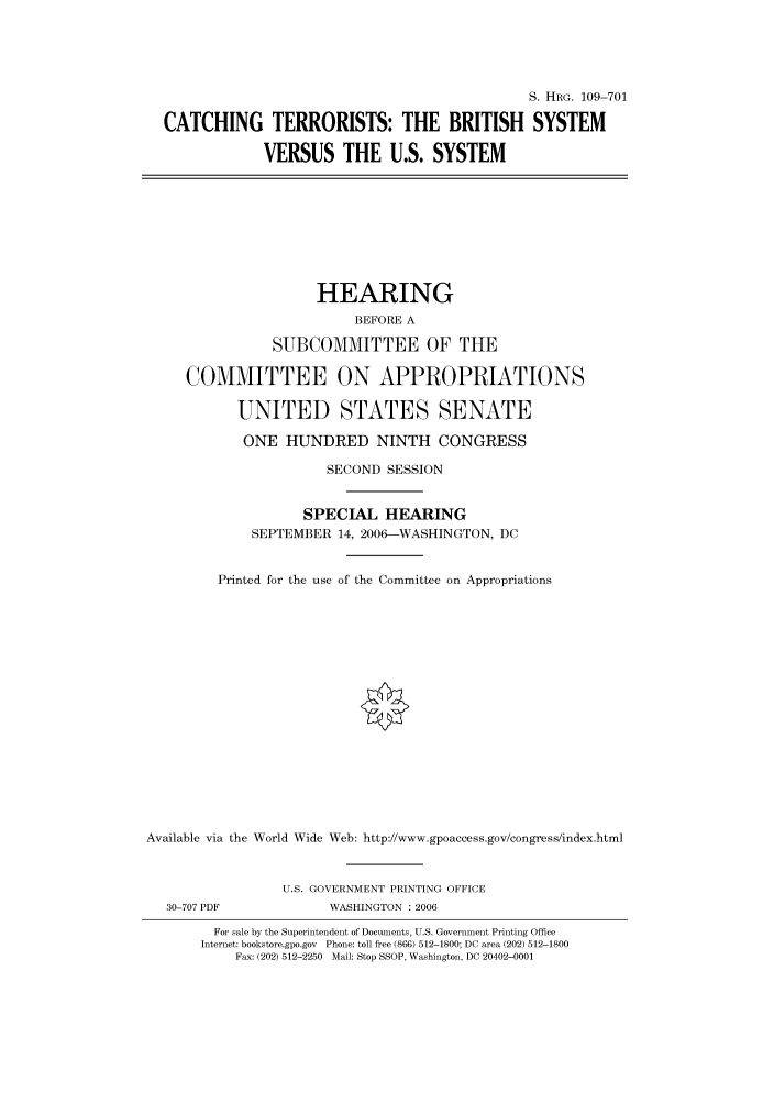 handle is hein.cbhear/cbhearings92167 and id is 1 raw text is: S. HIIRG. 109-701
CATCHING TERRORISTS: THE BRITISH SYSTEM
VERSUS THE U.S. SYSTEM
HEARING
BEFORE A
SUBCOMMITTEE OF THE
COMMITTEE ON APPROPRIATIONS
UNITED STATES SENATE
ONE HUNDRED NINTH CONGRESS
SECOND SESSION
SPECIAL HEARING
SEPTEMBER 14, 2006-WASHINGTON, DC
Printed for the use of the Committee on Appropriations
Available via the World Wide Web: http://www.gpoaccess.gov/congress/index.html
U.S. GOVERNMENT PRINTING OFFICE
30-707 PDF             WASHINGTON : 2006
For sale by the Superintendent of Documents, U.S. Government Printing Office
Internet: bookstore.gpo.gov Phone: toll free (866) 512-1800; DC area (202) 512-1800
Fax: (202) 512-2250 Mail: Stop SSOP, Washington, DC 20402-0001



