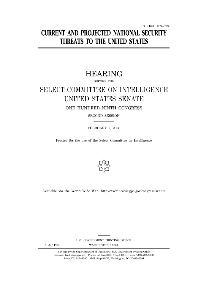 handle is hein.cbhear/cbhearings92196 and id is 1 raw text is: S. HRG. 109-724
CURRENT AND PROJECTED NATIONAL SECURITY
THREATS TO THE UNITED STATES
HEARING
BEFORE THE
SELECT COMMITTEE ON INTELLIGENCE
UNITED STATES SENATE
ONE HUNDRED NINTH CONGRESS
SECOND SESSION
FEBRUARY 2, 2006
Printed for the use of the Select Committee on Intelligence
Available via the World Wide Web: http://www.access.gpo.gov/congress/senate
U.S. GOVERNMENT PRINTING OFFICE
31-316 PDF             WASHINGTON : 2007
For sale by the Superintendent of Documents, U.S. Government Printing Office
Internet: bookstore.gpo.gov Phone: toll free (866) 512-1800; DC area (202) 512-1800
Fax: (202) 512-2250 Mail: Stop SSOP, Washington, DC 20402-0001


