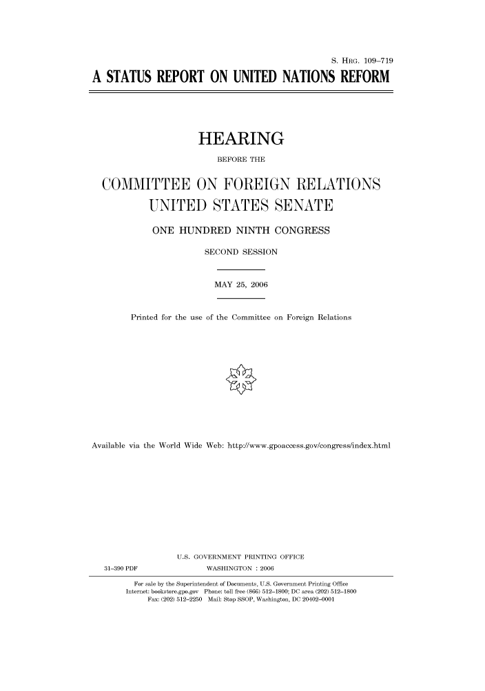 handle is hein.cbhear/cbhearings92200 and id is 1 raw text is: S. HRG. 109-719
A STATUS REPORT ON UNITED NATIONS REFORM

HEARING
BEFORE THE
COMMITTEE ON FOREIGN RELATIONS
UNITED STATES SENATE
ONE HUNDRED NINTH CONGRESS
SECOND SESSION

MAY 25, 2006

Printed for the use of the Committee on Foreign Relations
Available via the World Wide Web: http://www.gpoaccess.gov/congress/index.html
U.S. GOVERNMENT PRINTING OFFICE

31-390 PDF

WASHINGTON : 2006

For sale by the Superintendent of Documents, U.S. Government Printing Office
Internet: bookstore.gpo.gov Phone: toll free (866) 512-1800; DC area (202) 512-1800
Fax: (202) 512-2250 Mail: Stop SSOP, Washington, DC 20402-0001



