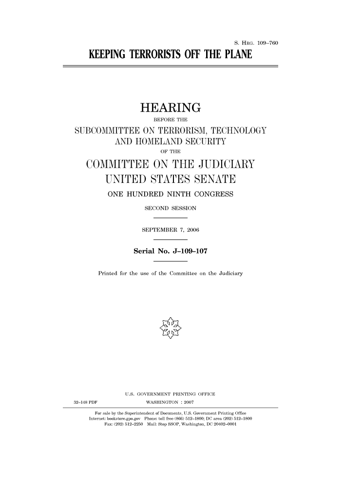 handle is hein.cbhear/cbhearings92217 and id is 1 raw text is: S. HRG. 109-760
KEEPING TERRORISTS OFF THE PLANE

HEARING
BEFORE THE
SUBCOMMITTEE ON TERRORISM, TECHNOLOGY
AND HOMELAND SECURITY
OF THE
COMMITTEE ON THE JUDICIARY
UNITED STATES SENATE
ONE HUNDRED NINTH CONGRESS
SECOND SESSION
SEPTEMBER 7, 2006
Serial No. J-109-107
Printed for the use of the Committee on the Judiciary
U.S. GOVERNMENT PRINTING OFFICE
32-148 PDF            WASHINGTON :2007
For sale by the Superintendent of Documents, U.S. Government Printing Office
Internet: bookstore.gpo.gov Phone: toll free (866) 512-1800; DC area (202) 512-1800
Fax: (202) 512-2250 Mail: Stop SSOP, Washington, DC 20402-0001


