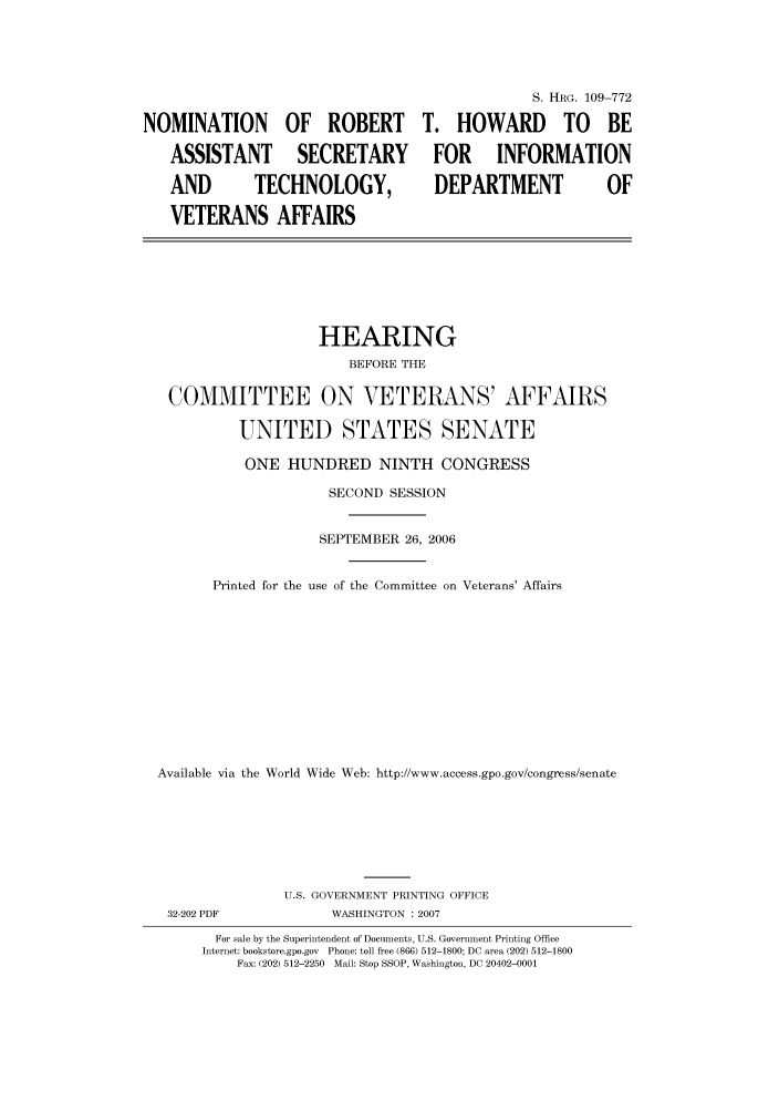 handle is hein.cbhear/cbhearings92227 and id is 1 raw text is: NOMINATION OF ROBERT
ASSISTANT SECRETARY
AND   TECHNOLOGY,
VETERANS AFFAIRS

S. HRG. 109-772
T. HOWARD TO BE
FOR INFORMATION
DEPARTMENT   OF

HEARING
BEFORE THE
COMMITTEE ON VETERANS' AFFAIRS
UNITED STATES SENATE
ONE HUNDRED NINTH CONGRESS
SECOND SESSION
SEPTEMBER 26, 2006
Printed for the use of the Committee on Veterans' Affairs
Available via the World Wide Web: http://www.access.gpo.gov/congress/senate
U.S. GOVERNMENT PRINTING OFFICE
32-202 PDF               WASHINGTON : 2007
For sale by the Superintendent of Documents, U.S. Government Printing Office
Internet: bookstore.gpo.gov  Phone: toll free (866) 512-1800; DC area (202) 512-1800
Fax: (202) 512-2250 Mail: Stop SSOP, Washington, DC 20402-0001


