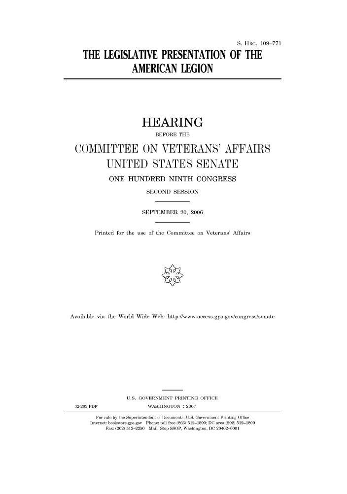 handle is hein.cbhear/cbhearings92228 and id is 1 raw text is: S. HRG. 109-771
THE LEGISLATIVE PRESENTATION OF THE
AMERICAN LEGION
HEARING
BEFORE THE
COMMITTEE ON VETERANS' AFFAIRS
UNITED STATES SENATE
ONE HUNDRED NINTH CONGRESS
SECOND SESSION
SEPTEMBER 20, 2006
Printed for the use of the Committee on Veterans' Affairs
Available via the World Wide Web: http://www.access.gpo.gov/congress/senate
U.S. GOVERNMENT PRINTING OFFICE
32-203 PDF               WASHINGTON : 2007
For sale by the Superintendent of Documents, U.S. Government Printing Office
Internet: bookstore.gpo.gov Phone: toll free (866) 512-1800; DC area (202) 512-1800
Fax: (202) 512-2250 Mail: Stop SSOP, Washington, DC 20402-0001


