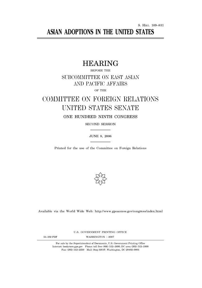 handle is hein.cbhear/cbhearings92285 and id is 1 raw text is: S. HRG. 109-831
ASIAN ADOPTIONS IN THE UNITED STATES

HEARING
BEFORE THE
SUBCOMMITTEE ON EAST ASIAN
AND PACIFIC AFFAIRS
OF THE
COMMITTEE ON FOREIGN RELATIONS
UNITED STATES SENATE
ONE HUNDRED NINTH CONGRESS
SECOND SESSION

JUNE 8, 2006

Printed for the use of the Committee on Foreign Relations
Available via the World Wide Web: http://www.gpoaccess.gov/congress/index.html

34-102 PDF

U.S. GOVERNMENT PRINTING OFFICE
WASHINGTON : 2007

For sale by the Superintendent of Documents, U.S. Government Printing Office
Internet: bookstore.gpo.gov Phone: toll free (866) 512-1800; DC area (202) 512-1800
Fax: (202) 512-2250 Mail: Stop SSOP, Washington, DC 20402-0001


