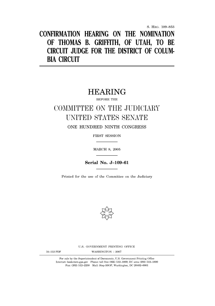 handle is hein.cbhear/cbhearings92286 and id is 1 raw text is: S. HRG. 109-853
CONFIRMATION HEARING ON THE NOMINATION
OF THOMAS B. GRIFFITH, OF UTAH, TO BE
CIRCUIT JUDGE FOR THE DISTRICT OF COLUM-
BIA CIRCUIT
HEARING
BEFORE THE
COMMITTEE ON THE JUDICIARY
UNITED STATES SENATE
ONE HUNDRED NINTH CONGRESS
FIRST SESSION
MARCH 8, 2005
Serial No. J-109-61
Printed for the use of the Committee on the Judiciary
U.S. GOVERNMENT PRINTING OFFICE
34-112 PDF            WASHINGTON : 2007
For sale by the Superintendent of Documents, U.S. Government Printing Office
Internet: bookstore.gpo.gov  Phone: toll free (866) 512-1800; DC area (202) 512-1800
Fax: (202) 512-2250  Mail: Stop SSOP, Washington, DC 20402-0001


