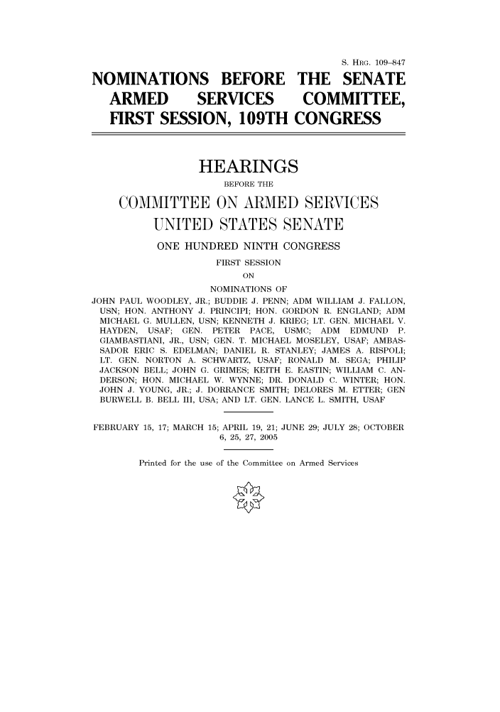 handle is hein.cbhear/cbhearings92300 and id is 1 raw text is: S. HRG. 109--847
NOMINATIONS BEFORE THE SENATE
ARMED          SERVICES          COMMITTEE,
FIRST SESSION, 109TH CONGRESS
HEARINGS
BEFORE THE
COMMITTEE ON ARMED SERVICES
UNITED STATES SENATE
ONE HUNDRED NINTH CONGRESS
FIRST SESSION
ON
NOMINATIONS OF
JOHN PAUL WOODLEY, JR.; BUDDIE J. PENN; ADM WILLIAM J. FALLON,
USN; HON. ANTHONY J. PRINCIPI; HON. GORDON R. ENGLAND; ADM
MICHAEL G. MULLEN, USN; KENNETH J. KRIEG; LT. GEN. MICHAEL V.
HAYDEN, USAF; GEN. PETER PACE, USMC; ADM EDMUND P.
GIAMBASTIANI, JR., USN; GEN. T. MICHAEL MOSELEY, USAF; AMBAS-
SADOR ERIC S. EDELMAN; DANIEL R. STANLEY; JAMES A. RISPOLI;
LT. GEN. NORTON A. SCHWARTZ, USAF; RONALD M. SEGA; PHILIP
JACKSON BELL; JOHN G. GRIMES; KEITH E. EASTIN; WILLIAM C. AN-
DERSON; HON. MICHAEL W. WYNNE; DR. DONALD C. WINTER; HON.
JOHN J. YOUNG, JR.; J. DORRANCE SMITH; DELORES M. ETTER; GEN
BURWELL B. BELL III, USA; AND LT. GEN. LANCE L. SMITH, USAF
FEBRUARY 15, 17; MARCH 15; APRIL 19, 21; JUNE 29; JULY 28; OCTOBER
6, 25, 27, 2005

Printed for the use of the Committee on Armed Services


