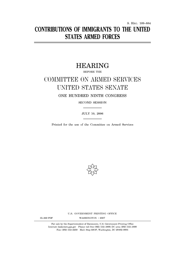 handle is hein.cbhear/cbhearings92317 and id is 1 raw text is: S. HRG. 109--884
CONTRIBUTIONS OF IMMIGRANTS TO THE UNITED
STATES ARMED FORCES

HEARING
BEFORE THE
COMMITTEE ON ARMED SERVICES
UNITED STATES SENATE
ONE HUNDRED NINTH CONGRESS
SECOND SESSION
JULY 10, 2006
Printed for the use of the Committee on Armed Services
U.S. GOVERNMENT PRINTING OFFICE
35-222 PDF              WASHINGTON :2007
For sale by the Superintendent of Documents, U.S. Government Printing Office
Internet: bookstore.gpo.gov Phone: toll free (866) 512-1800; DC area (202) 512-1800
Fax: (202) 512-2250 Mail: Stop SSOP, Washington, DC 20402-0001


