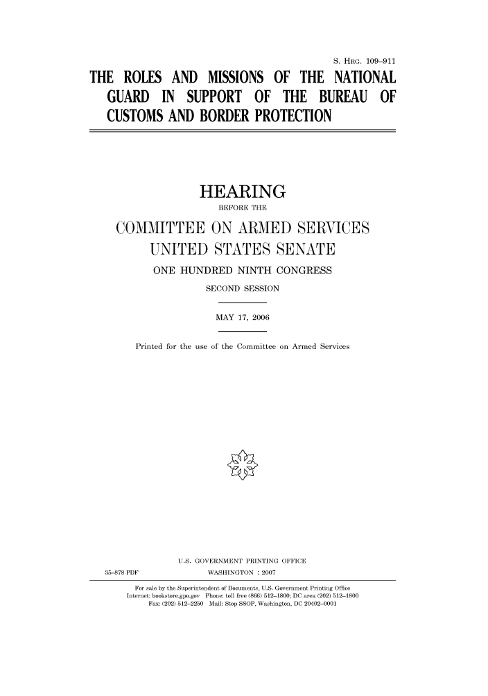 handle is hein.cbhear/cbhearings92328 and id is 1 raw text is: S. HRG. 109-911
THE ROLES AND MISSIONS OF THE NATIONAL
GUARD IN SUPPORT OF THE BUREAU OF
CUSTOMS AND BORDER PROTECTION

HEARING
BEFORE THE
COMMITTEE ON ARMED SERVICES
UNITED STATES SENATE

ONE HUNDRED NINTH CONGRESS
SECOND SESSION

Printed for the use

MAY 17, 2006
of the Committee on Armed Services

U.S. GOVERNMENT PRINTING OFFICE
35-878 PDF                      WASHINGTON : 2007
For sale by the Superintendent of Documents, U.S. Government Printing Office
Internet: bookstore.gpo.gov Phone: toll free (866) 512-1800; DC area (202) 512-1800
Fax: (202) 512-2250 Mail: Stop SSOP, Washington, DC 20402-0001


