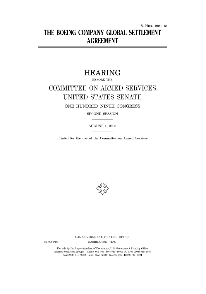 handle is hein.cbhear/cbhearings92332 and id is 1 raw text is: S. HRG. 109-918
THE BOEING COMPANY GLOBAL SETTLEMENT
AGREEMENT

HEARING
BEFORE THE
COMMITTEE ON ARMED SERVICES
UNITED STATES SENATE
ONE HUNDRED NINTH CONGRESS
SECOND SESSION
AUGUST 1, 2006
Printed for the use of the Committee on Armed Services
U.S. GOVERNMENT PRINTING OFFICE
36-090 PDF              WASHINGTON :2007
For sale by the Superintendent of Documents, U.S. Government Printing Office
Internet: bookstore.gpo.gov Phone: toll free (866) 512-1800; DC area (202) 512-1800
Fax: (202) 512-2250 Mail: Stop SSOP, Washington, DC 20402-0001


