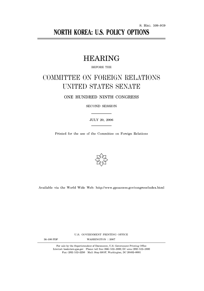 handle is hein.cbhear/cbhearings92334 and id is 1 raw text is: S. HRG. 109-919
NORTH KOREA: U.S. POLICY OPTIONS

HEARING
BEFORE THE
COMMITTEE ON FOREIGN RELATIONS
UNITED STATES SENATE
ONE HUNDRED NINTH CONGRESS
SECOND SESSION
JULY 20, 2006
Printed for the use of the Committee on Foreign Relations
Available via the World Wide Web: http://www.gpoaccess.gov/congress/index.html
U.S. GOVERNMENT PRINTING OFFICE

36-100 PDF

WASHINGTON :2007

For sale by the Superintendent of Documents, U.S. Government Printing Office
Internet: bookstore.gpo.gov Phone: toll free (866) 512-1800; DC area (202) 512-1800
Fax: (202) 512-2250 Mail: Stop SSOP, Washington, DC 20402-0001


