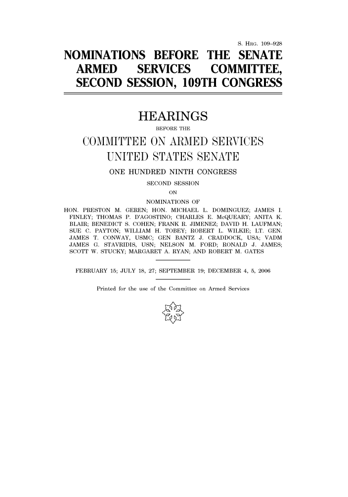 handle is hein.cbhear/cbhearings92338 and id is 1 raw text is: S. HRG. 109-928
NOMINATIONS BEFORE THE SENATE
ARMED           SERVICES          COMMITTEE,
SECOND SESSION, 109TH CONGRESS
HEARINGS
BEFORE THE
COMMITTEE ON ARMED SERVICES
UNITED STATES SENATE
ONE HUNDRED NINTH CONGRESS
SECOND SESSION
ON
NOMINATIONS OF
HON. PRESTON M. GEREN; HON. MICHAEL L. DOMINGUEZ; JAMES I.
FINLEY; THOMAS P. D'AGOSTINO; CHARLES E. McQUEARY; ANITA K.
BLAIR; BENEDICT S. COHEN; FRANK R. JIMENEZ; DAVID H. LAUFMAN;
SUE C. PAYTON; WILLIAM H. TOBEY; ROBERT L. WILKIE; LT. GEN.
JAMES T. CONWAY, USMC; GEN BANTZ J. CRADDOCK, USA; VADM
JAMES G. STAVRIDIS, USN; NELSON M. FORD; RONALD J. JAMES;
SCOTT W. STUCKY; MARGARET A. RYAN; AND ROBERT M. GATES
FEBRUARY 15; JULY 18, 27; SEPTEMBER 19; DECEMBER 4, 5, 2006

Printed for the use of the Committee on Armed Services


