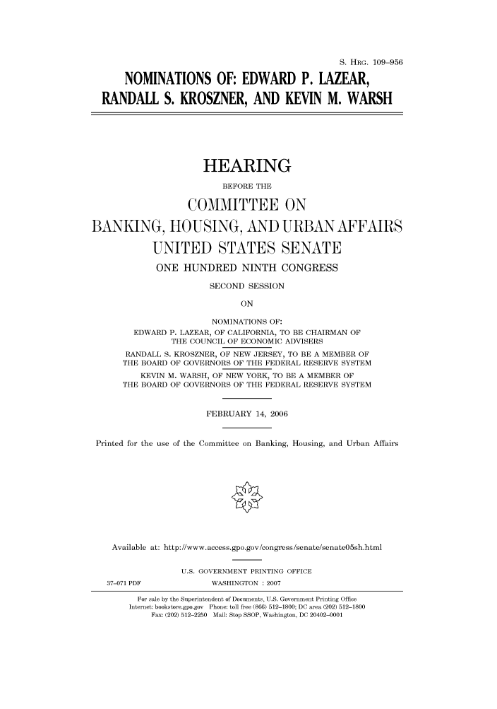 handle is hein.cbhear/cbhearings92346 and id is 1 raw text is: S. HRG. 109-956
NOMINATIONS OF: EDWARD P. LAZEAR,
RANDALL S. KROSZNER, AND KEVIN M. WARSH
HEARING
BEFORE THE
COMMITTEE ON
BANKING, HOUSING, AND URBAN AFFAIRS
UNITED STATES SENATE
ONE HUNDRED NINTH CONGRESS
SECOND SESSION
ON
NOMINATIONS OF:
EDWARD P. LAZEAR, OF CALIFORNIA, TO BE CHAIRMAN OF
THE COUNCIL OF ECONOMIC ADVISERS
RANDALL S. KROSZNER, OF NEW JERSEY, TO BE A MEMBER OF
THE BOARD OF GOVERNORS OF THE FEDERAL RESERVE SYSTEM
KEVIN M. WARSH, OF NEW YORK, TO BE A MEMBER OF
THE BOARD OF GOVERNORS OF THE FEDERAL RESERVE SYSTEM
FEBRUARY 14, 2006
Printed for the use of the Committee on Banking, Housing, and Urban Affairs
Available at: http://www.access.gpo.gov/congress/senate/senate05sh.html
U.S. GOVERNMENT PRINTING OFFICE
37-071 PDF           WASHINGTON : 2007
For sale by the Superintendent of Documents, U.S. Government Printing Office
Internet: bookstore.gpo.gov Phone: toll free (866) 512-1800; DC area (202) 512-1800
Fax: (202) 512-2250 Mail: Stop SSOP, Washington, DC 20402-0001


