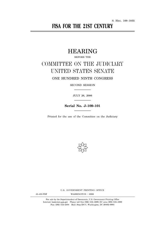 handle is hein.cbhear/cbhearings92418 and id is 1 raw text is: S. HRG. 109-1055
FISA FOR THE 21ST CENTURY

HEARING
BEFORE THE
COMMITTEE ON THE JUDICIARY
UNITED STATES SENATE
ONE HUNDRED NINTH CONGRESS
SECOND SESSION
JULY 26, 2006
Serial No. J-109-101
Printed for the use of the Committee on the Judiciary
U.S. GOVERNMENT PRINTING OFFICE
43-453 PDF              WASHINGTON : 2008
For sale by the Superintendent of Documents, U.S. Government Printing Office
Internet: bookstore.gpo.gov Phone: toll free (866) 512-1800; DC area (202) 512-1800
Fax: (202) 512-2104 Mail: Stop IDCC, Washington, DC 20402-0001


