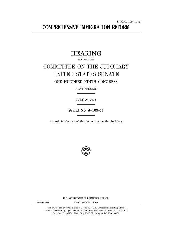 handle is hein.cbhear/cbhearings92424 and id is 1 raw text is: S. HRG. 109-1031
COMPREHENSIVE IMMIGRATION REFORM

HEARING
BEFORE THE
COMMITTEE ON THE JUDICIARY
UNITED STATES SENATE
ONE HUNDRED NINTH CONGRESS
FIRST SESSION
JULY 26, 2005
Serial No. J-109-34
Printed for the use of the Committee on the Judiciary
U.S. GOVERNMENT PRINTING OFFICE
46-017 PDF              WASHINGTON : 2009
For sale by the Superintendent of Documents, U.S. Government Printing Office
Internet: bookstore.gpo.gov Phone: toll free (866) 512-1800; DC area (202) 512-1800
Fax: (202) 512-2104 Mail: Stop IDCC, Washington, DC 20402-0001


