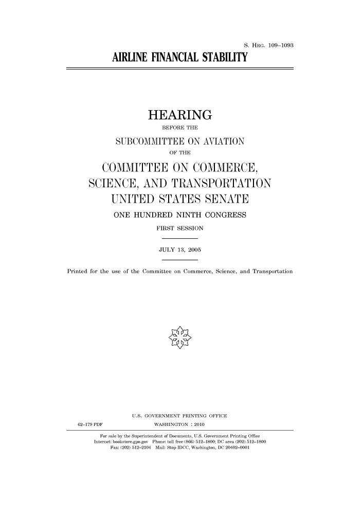 handle is hein.cbhear/cbhearings92552 and id is 1 raw text is: S. HRG. 109-1093
AIRLINE FINANCIAL STABILITY

HEARING
BEFORE THE
SUBCOMMITTEE ON AVIATION
OF THE
COMMITTEE ON COMMERCE,
SCIENCE, AND TRANSPORTATION
UNITED STATES SENATE
ONE HUNDRED NINTH CONGRESS
FIRST SESSION
JULY 13, 2005
Printed for the use of the Committee on Commerce, Science, and Transportation
U.S. GOVERNMENT PRINTING OFFICE
62-179 PDF             WASHINGTON :2010
For sale by the Superintendent of Documents, U.S. Government Printing Office
Internet: bookstore.gpo.gov Phone: toll free (866) 512-1800; DC area (202) 512-1800
Fax: (202) 512-2104 Mail: Stop IDCC, Washington, DC 20402-0001


