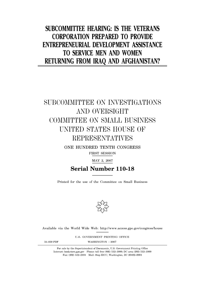 handle is hein.cbhear/cbhearings93068 and id is 1 raw text is: SUBCOMMITTEE HEARING: IS THE VETERANS
CORPORATION PREPARED TO PROVIDE
ENTREPRENEURIAL DEVELOPMENT ASSISTANCE
TO SERVICE MEN AND WOMEN
RETURNING FROM IRAQ AND AFGHANISTAN?
SUBCOMMITTEE ON INVESTIGATIONS
AND OVERSIGHT
COMMITTEE ON SMALL BUSINESS
UNITED STATES HOUSE OF
REPRESENTATIVES
ONE HUNDRED TENTH CONGRESS
FIRST SESSION
MAY 2, 2007
Serial Number 110-18
Printed for the use of the Committee on Small Business
Available via the World Wide Web: http://www.access.gpo.gov/congress/house
U.S. GOVERNMENT PRINTING OFFICE
34-830 PDF         WASHINGTON : 2007
For sale by the Superintendent of Documents, U.S. Government Printing Office
Internet: bookstore.gpo.gov Phone: toll free (866) 512-1800; DC area (202) 512-1800
Fax: (202) 512-2104 Mail: Stop IDCC, Washington, DC 20402-0001



