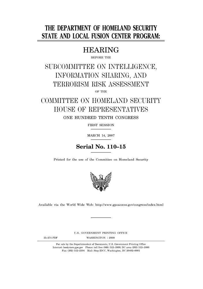 handle is hein.cbhear/cbhearings93099 and id is 1 raw text is: THE DEPARTMENT OF HOMELAND SECURITY
STATE AND LOCAL FUSION CENTER PROGRAM:
HEARING
BEFORE THE
SUBCOMMITTEE ON INTELLIGENCE,
INFORMATION SHARING, AND
TERRORISM RISK ASSESSMENT
OF THE
COMMITTEE ON HOMELAND SECURITY
HOUSE OF REPRESENTATIVES
ONE HUNDRED TENTH CONGRESS
FIRST SESSION
MARCH 14, 2007
Serial No. 110-15
Printed for the use of the Committee on Homeland Security
Available via the World Wide Web: http://www.gpoaccess.gov/congress/index.html
U.S. GOVERNMENT PRINTING OFFICE
35-274 PDF           WASHINGTON : 2009
For sale by the Superintendent of Documents, U.S. Government Printing Office
Internet: bookstore.gpo.gov Phone: toll free (866) 512-1800; DC area (202) 512-1800
Fax: (202) 512-2104 Mail: Stop IDCC, Washington, DC 20402-0001


