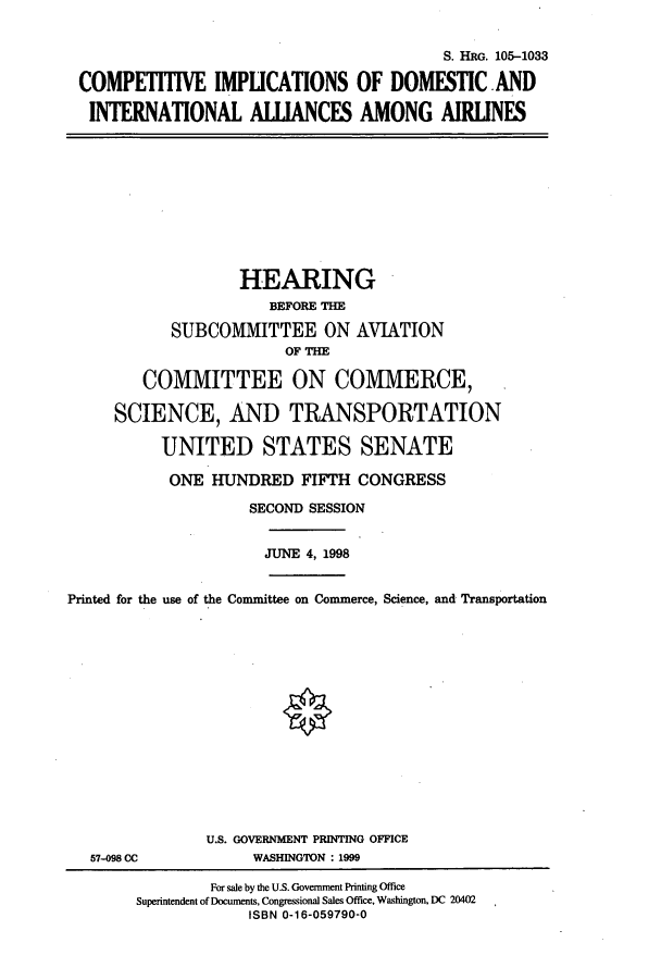 handle is hein.cbhear/cbhearings9312 and id is 1 raw text is: S. HRG. 105-1033
COMPETITIVE IMPLICATIONS OF DOMESTIC AND
INTERNATIONAL ALLIANCES AMONG AIRLINES
HEARING
BEFORE THE
SUBCOMMITTEE ON AVIATION
OF THE
COMMITTEE ON COMMERCE,
SCIENCE, AND TRANSPORTATION
UNITED STATES SENATE
ONE HUNDRED FIFTH CONGRESS
SECOND SESSION
JUNE 4, 1998
Printed for the use of the Committee on Commerce, Science, and Transportation
U.S. GOVERNMENT PRINTING OFFICE
57-098 CC             WASHINGTON : 1999
For sale by the U.S. Government Printing Office
Superintendent of Documents, Congressional Sales Office, Washington, DC 20402
ISBN 0-16-059790-0


