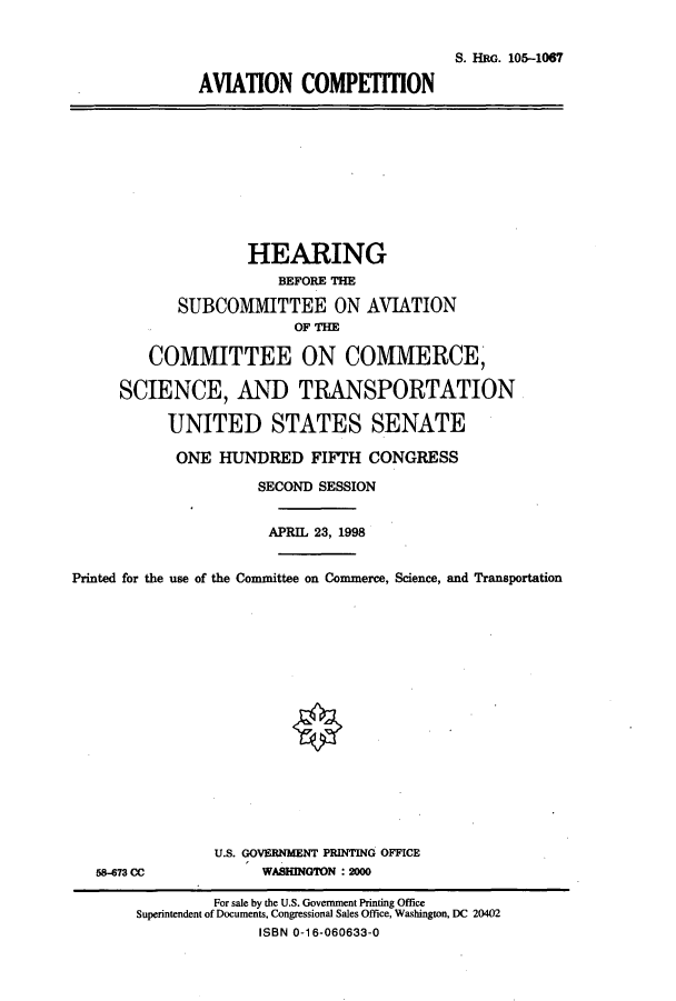 handle is hein.cbhear/cbhearings9316 and id is 1 raw text is: S. HRG. 105-1067
AVIATION COMPETITION

HEARING
BEFORE THE
SUBCOMMITTEE ON AVIATION
OF THE
COMMITTEE ON COMMERCE,
SCIENCE, AND TRANSPORTATION
UNITED STATES SENATE
ONE HUNDRED FIFTH CONGRESS
SECOND SESSION
APRIL 23, 1998
Printed for the use of the Committee on Commerce, Science, and Transportation

58-673 CC

U.S. GOVERNMENT PRINTING OFFICE
WASHINGTON :2000

For sale by the U.S. Government Printing Office
Superintendent of Documents, Congressional Sales Office, Washington, DC 20402
ISBN 0-16-060633-0


