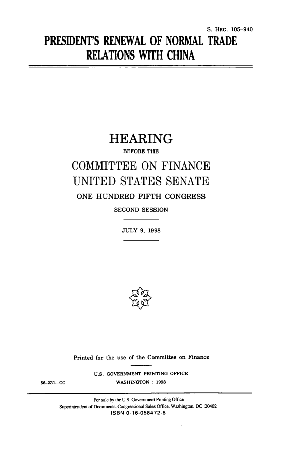 handle is hein.cbhear/cbhearings9318 and id is 1 raw text is: S. HRG. 105-940
PRESIDENT'S RENEWAL OF NORMAL TRADE
RELATIONS WITH CHINA

HEARING
BEFORE THE
COMMITTEE ON FINANCE
UNITED STATES SENATE
ONE HUNDRED FIFTH CONGRESS
SECOND SESSION

JULY 9, 1998

56-231-CC

Printed for the use of the Committee on Finance
U.S. GOVERNMENT PRINTING OFFICE
WASHINGTON : 1998

For sale by the U.S. Government Printing Office
Superintendent of Documents, Congressional Sales Office, Washington, DC 20402
ISBN 0-16-058472-8


