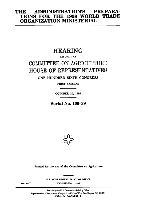 handle is hein.cbhear/cbhearings9326 and id is 1 raw text is: THE  ADMINISTRATION'S PREPARA-
TIONS FOR THE 1999 WORLD TRADE
ORGANIZATION MINISTERIAL

HEARING
BEFORE THE
COMMITTEE ON AGRICULTURE
HOUSE OF REPRESENTATIVES
ONE HUNDRED SIXTH CONGRESS
FIRST SESSION
OCTOBER 20, 1999
Serial No. 106-39
Printed for the use of the Committee on Agriculture

60-787 CC

U.S. GOVERNMENT PRINTING OFFICE
WASHINGTON :1999

For sale by the US. Government Printing Office
Superintendent of Documents, Congressional Sales Office, Washington. DC 20402
ISBN 0-16-059757-9


