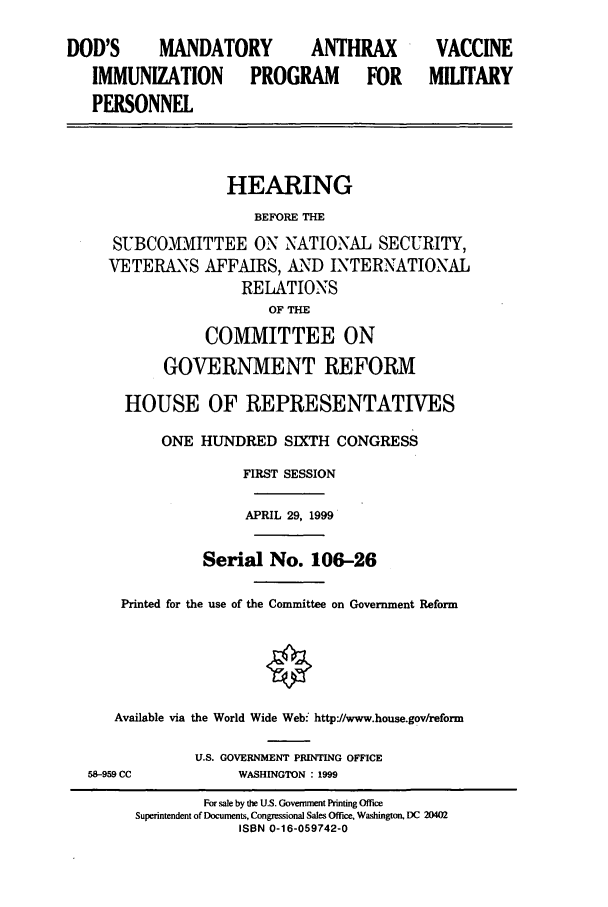 handle is hein.cbhear/cbhearings9328 and id is 1 raw text is: DOD'S        MANDATORY             ANTHRAX           VACCINE
IMMUNIZATION           PROGRAM          FOR      MILITARY
PERSONNEL
HEARING
BEFORE THE
SUBCOMMITTEE ON NATIONAL SECURITY,
VETERANS AFFAIRS, AND INTERNATIONAL
RELATIONS
OF THE
COMMITTEE ON
GOVERNMENT REFORM
HOUSE OF REPRESENTATIVES
ONE HUNDRED SIXTH CONGRESS
FIRST SESSION
APRIL 29, 1999
Serial No. 106-26
Printed for the use of the Committee on Government Reform
Available via the World Wide Web- http//www.house.gov/reform
U.S. GOVERNMENT PRINTING OFFICE
58-959 CC             WASHINGTON : 1999
For sale by the U.S. Govermrent Printing Office
Superintendent of Documents, Congressional Sales Office. Washington, DC 20402
ISBN 0-16-059742-0


