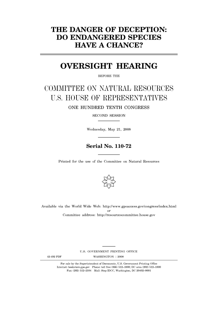 handle is hein.cbhear/cbhearings93455 and id is 1 raw text is: THE DANGER OF DECEPTION:
DO ENDANGERED SPECIES
HAVE A CHANCE?
OVERSIGHT HEARING
BEFORE THE
COMMITTEE ON NATURAL RESOURCES
U.S. HOUSE OF REPRESENTATIVES
ONE HUNDRED TENTH CONGRESS
SECOND SESSION
Wednesday, May 21, 2008
Serial No. 110-72
Printed for the use of the Committee on Natural Resources
Available via the World Wide Web: http://www.gpoaccess.gov/congress/index.html
or
Committee address: http://resourcescommittee.house.gov
U.S. GOVERNMENT PRINTING OFFICE

42-492 PDF

WASHINGTON : 2008

For sale by the Superintendent of Documents, U.S. Government Printing Office
Internet: bookstore.gpo.gov Phone: toll free (866) 512-1800; DC area (202) 512-1800
Fax: (202) 512-2104 Mail: Stop IDCC, Washington, DC 20402-0001


