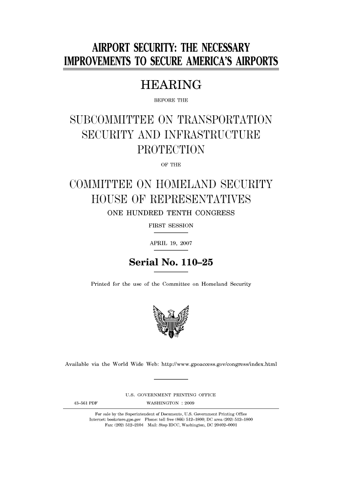handle is hein.cbhear/cbhearings93531 and id is 1 raw text is: AIRPORT SECURITY: THE NECESSARY
IMPROVEMENTS TO SECURE AMERICA'S AIRPORTS
HEARING
BEFORE THE
SUBCOMMITTEE ON TRANSPORTATION
SECURITY AND INFRASTRUCTURE
PROTECTION
OF THE
COMMITTEE ON HOMELAND SECURITY
HOUSE OF REPRESENTATIVES
ONE HUNDRED TENTH CONGRESS
FIRST SESSION
APRIL 19, 2007
Serial No. 110-25
Printed for the use of the Committee on Homeland Security
Available via the World Wide Web: http://www.gpoaccess.gov/congress/index.html
U.S. GOVERNMENT PRINTING OFFICE
43-561 PDF           WASHINGTON : 2009
For sale by the Superintendent of Documents, U.S. Government Printing Office
Internet: bookstore.gpo.gov Phone: toll free (866) 512-1800; DC area (202) 512-1800
Fax: (202) 512-2104 Mail: Stop IDCC, Washington, DC 20402-0001


