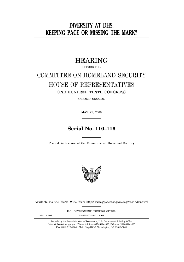 handle is hein.cbhear/cbhearings93552 and id is 1 raw text is: DIVERSITY AT DHS:
KEEPING PACE OR MISSING THE MARK?

HEARING
BEFORE THE
COMMITTEE ON HOMELAND SECURITY
HOUSE OF REPRESENTATVES
ONE HUNDRED TENTH CONGRESS
SECOND SESSION
MAY 21, 2008
Serial No. 110-116
Printed for the use of the Committee on Homeland Security

Available via the World Wide Web: http://www.gpoaccess.gov/congress/index.html
U.S. GOVERNMENT PRINTING OFFICE
43-714 PDF                     WASHINGTON : 2008
For sale by the Superintendent of Documents, U.S. Government Printing Office
Internet: bookstore.gpo.gov Phone: toll free (866) 512-1800; DC area (202) 512-1800
Fax: (202) 512-2104 Mail: Stop IDCC, Washington, DC 20402-0001


