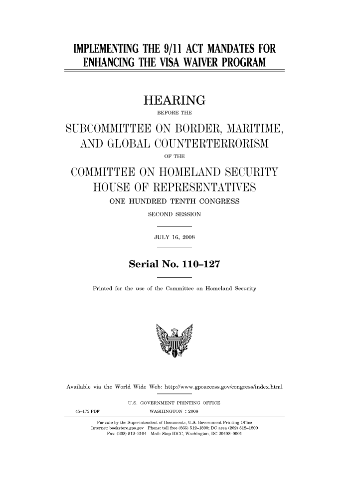 handle is hein.cbhear/cbhearings93683 and id is 1 raw text is: IMPLEMENTING THE 9/11 ACT MANDATES FOR
ENHANCING THE VISA WAIVER PROGRAM
HEARING
BEFORE THE
SUBCOMMITTEE ON BORDER, MARITIME,
AND GLOBAL COUNTERTERRORISM
OF THE
COMMITTEE ON HOMELAND SECURITY
HOUSE OF REPRESENTATIVES
ONE HUNDRED TENTH CONGRESS
SECOND SESSION
JULY 16, 2008
Serial No. 110-127
Printed for the use of the Committee on Homeland Security
Available via the World Wide Web: http://www.gpoaccess.gov/congress/index.html
U.S. GOVERNMENT PRINTING OFFICE
45-173 PDF           WASHINGTON : 2008
For sale by the Superintendent of Documents, U.S. Government Printing Office
Internet: bookstore.gpo.gov Phone: toll free (866) 512-1800; DC area (202) 512-1800
Fax: (202) 512-2104 Mail: Stop IDCC, Washington, DC 20402-0001


