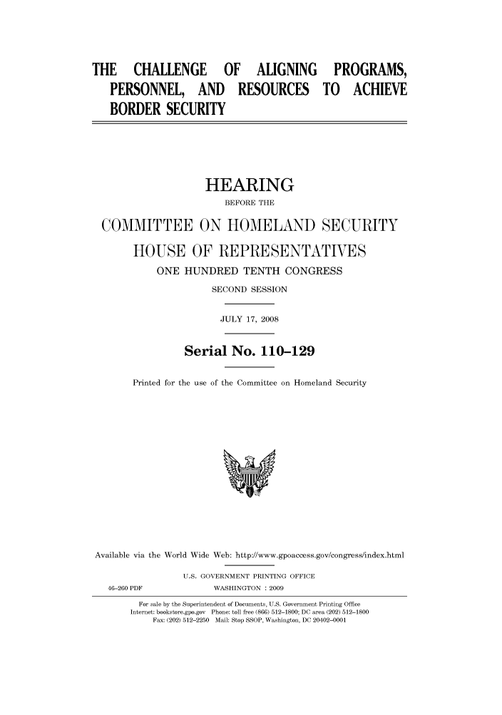 handle is hein.cbhear/cbhearings93735 and id is 1 raw text is: THE      CHALLENGE          OF     ALIGNING        PROGRAMS,
PERSONNEL, AND RESOURCES TO ACHIEVE
BORDER SECURITY
HEARING
BEFORE THE
COMMITTEE ON HOMELAND SECURITY
HOUSE OF REPRESENTATVES
ONE HUNDRED TENTH CONGRESS
SECOND SESSION
JULY 17, 2008
Serial No. 110-129
Printed for the use of the Committee on Homeland Security
Available via the World Wide Web: http://www.gpoaccess.gov/congress/index.html
U.S. GOVERNMENT PRINTING OFFICE
46-260 PDF            WASHINGTON : 2009
For sale by the Superintendent of Documents, U.S. Government Printing Office
Internet: bookstore.gpo.gov  Phone: toll free (866) 512-1800; DC area (202) 512-1800
Fax: (202) 512-2250  Mail: Stop SSOP, Washington, DC 20402-0001


