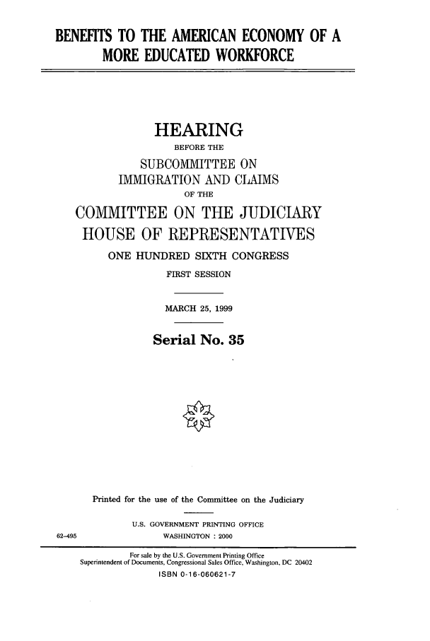 handle is hein.cbhear/cbhearings9394 and id is 1 raw text is: BENEFITS TO THE AMERICAN ECONOMY OF A
MORE EDUCATED WORKFORCE

HEARING
BEFORE THE
SUBCOMMITTEE ON
IMMIGRATION AND CLAIMS
OF THE
COMMITTEE ON THE JUDICIARY
HOUSE OF REPRESENTATIVES
ONE HUNDRED SIXTH CONGRESS
FIRST SESSION
MARCH 25, 1999
Serial No. 35

62-495

Printed for the use of the Committee on the Judiciary
U.S. GOVERNMENT PRINTING OFFICE
WASHINGTON : 2000

For sale by the U.S. Government Printing Office
Superintendent of Documents, Congressional Sales Office, Washington, DC 20402
ISBN 0-16-060621-7


