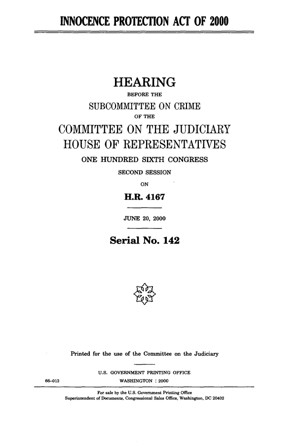 handle is hein.cbhear/cbhearings9424 and id is 1 raw text is: INNOCENCE PROTECTION ACT OF 2000
HEARING
BEFORE THE
SUBCOMMITTEE ON CRIME
OF THE
COMMITTEE ON THE JUDICIARY
HOUSE OF REPRESENTATIVES
ONE HUNDRED SIXTH CONGRESS
SECOND SESSION
ON
H.R. 4167
JUNE 20, 2000
Serial No. 142
Printed for the use of the Committee on the Judiciary
U.S. GOVERNMENT PRINTING OFFICE
66-013               WASHINGTON : 2000
For sale by the U.S. Government Printing Office
Superintendent of Documents, Congressional Sales Office, Washington, DC 20402


