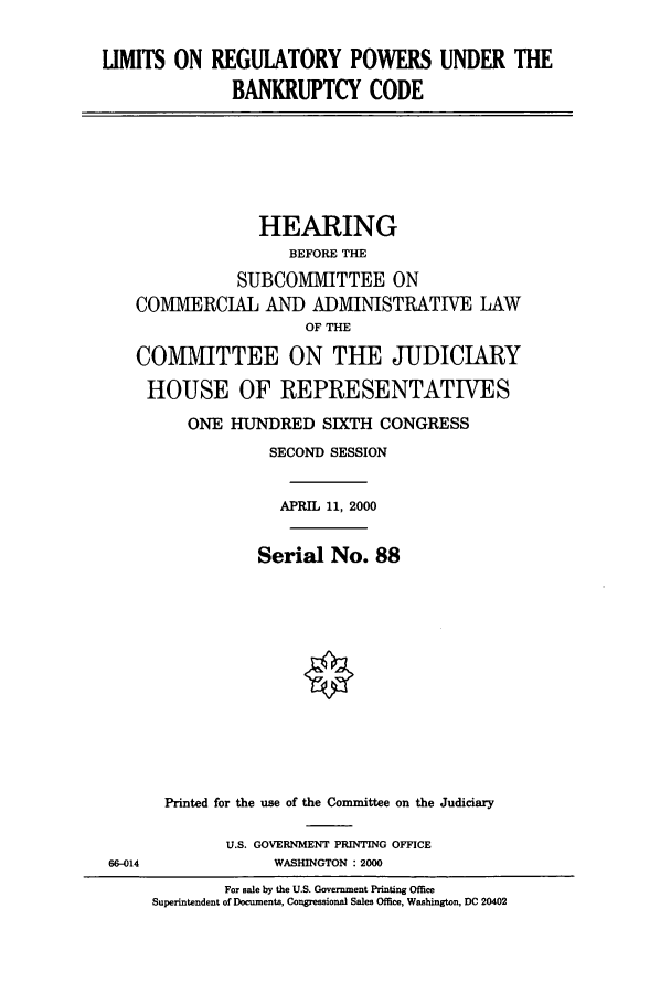handle is hein.cbhear/cbhearings9464 and id is 1 raw text is: UMITS ON REGULATORY POWERS UNDER THE
BANKRUPTCY CODE

HEARING
BEFORE THE
SUBCOMMIITTEE ON
COMIMIERCIAL AND ADMIINISTRATIVE LAW
OF THE
COMMITTEE ON THE JUDICIARY
HOUSE OF REPRESENTATIVES
ONE HUNDRED SIXTH CONGRESS
SECOND SESSION
APRIL 11, 2000
Serial No. 88
Printed for the use of the Committee on the Judiciary

U.S. GOVERNMENT PRINTING OFFICE
WASHINGTON : 2000

6)-014

For sale by the U.S. Government Printing Office
Superintendent of Documents, Congressional Sales Office, Washington, DC 20402


