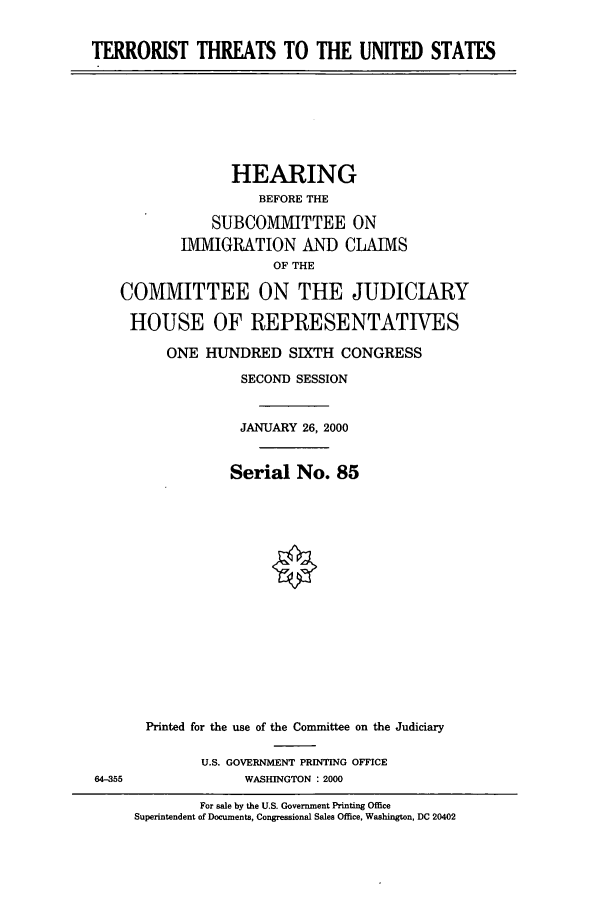handle is hein.cbhear/cbhearings9468 and id is 1 raw text is: TERRORIST THREATS TO THE UNITED STATES

HEARING
BEFORE THE
SUBCOMMITTEE ON
IVIGRATION AND CLAIMS
OF THE
COMMITTEE ON THE JUDICIARY
HOUSE OF REPRESENTATIVES
ONE HUNDRED SIXTH CONGRESS
SECOND SESSION
JANUARY 26, 2000
Serial No. 85

64-355

Printed for the use of the Committee on the Judiciary
U.S. GOVERNMENT PRINTING OFFICE
WASHINGTON : 2000

For sale by the U.S. Government Printing Office
Superintendent of Documents, Congressional Sales Office, Washington, DC 20402


