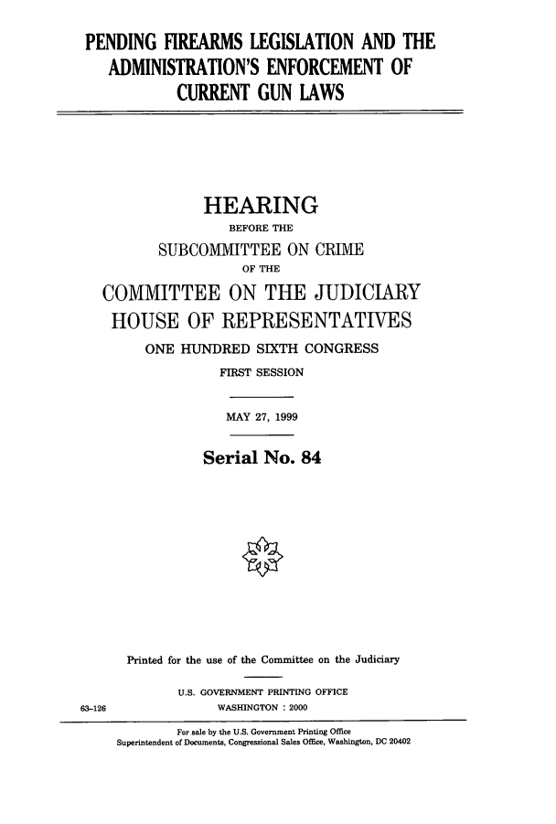 handle is hein.cbhear/cbhearings9469 and id is 1 raw text is: PENDING FIREARMS LEGISLATION AND THE
ADMINISTRATION'S ENFORCEMENT OF
CURRENT GUN LAWS

HEARING
BEFORE THE
SUBCOMIITTEE ON CRIMIE
OF THE
COMMITTEE ON THE JUDICIARY
HOUSE OF REPRESENTATIVES
ONE HUNDRED SIXTH CONGRESS
FIRST SESSION
MAY 27, 1999
Serial No. 84
Printed for the use of the Comnuittee on the Judiciary
U.S. GOVERNMENT PRINTING OFFICE
63-126                WASHINGTON : 2000
For sale by the U.S. Government Printing Office
Superintendent of Documents, Congressional Sales Office, Washington, DC 20402


