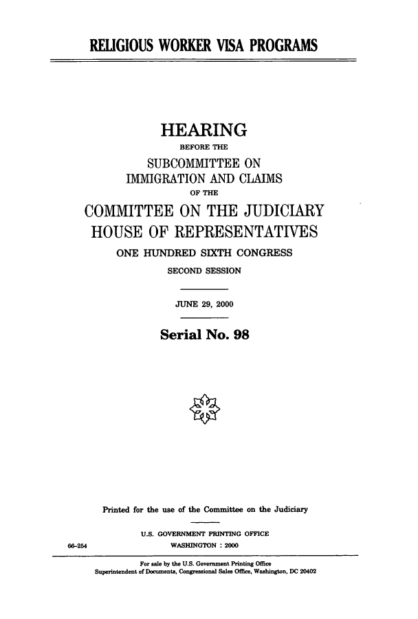 handle is hein.cbhear/cbhearings9474 and id is 1 raw text is: RELIGIOUS WORKER VISA PROGRAMS

HEARING
BEFORE THE
SUBCOMMITTEE ON
IMMIGRATION AND CLAIMS
OF THE
COMMITTEE ON THE JUDICIARY
HOUSE OF REPRESENTATIVES
ONE HUNDRED SIXTH CONGRESS
SECOND SESSION
JUNE 29, 2000
Serial No. 98
Printed for the use of the Committee on the Judiciary

U.S. GOVERNMENT PRINTING OFFICE
WASHINGTON : 2000

66-254

For sale by the U.S. Government Printing Office
Superintendent of Documents, Congressional Sales Office, Washington, DC 20402


