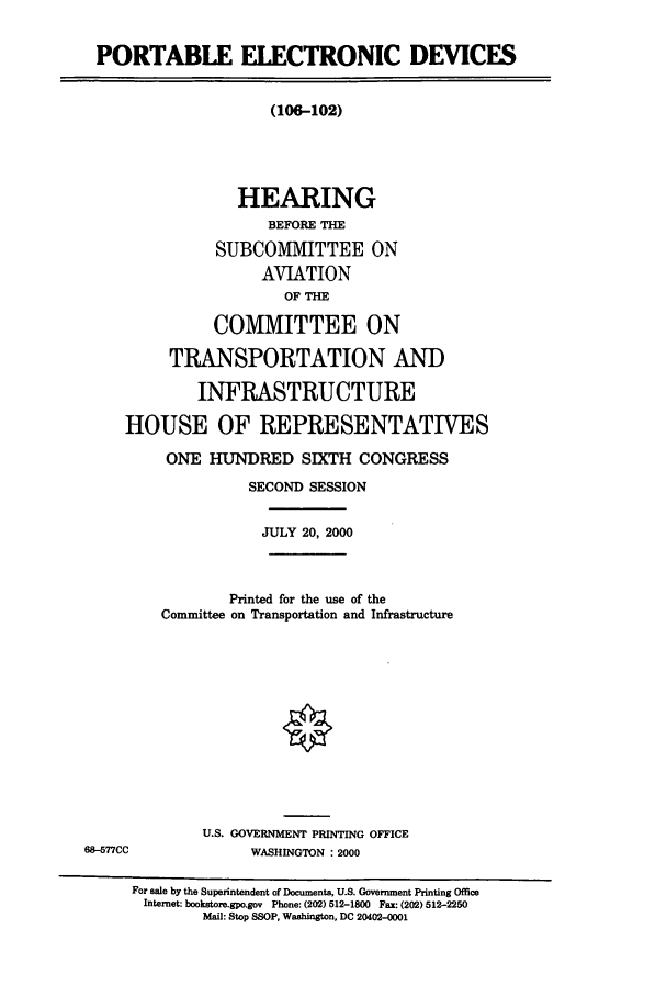 handle is hein.cbhear/cbhearings9508 and id is 1 raw text is: PORTABLE ELECTRONIC DEVICES

(106-102)
HEARING
BEFORE THE
SUBCOMMITTEE ON
AVIATION
OF THE
COMMITTEE ON
TRANSPORTATION AND
INFRASTRUCTURE
HOUSE OF REPRESENTATIVES

68-577CC

ONE HUNDRED SIXTH CONGRESS
SECOND SESSION
JULY 20, 2000
Printed for the use of the
Committee on Transportation and Infrastructure
U.S. GOVERNMENT PRINTING OFFICE
WASHINGTON : 2000

For sale by the Superintendent of Docments, U.S. Government Printing Office
Internet: bookstore.gpo.gov Phone: (202) 512-1800 Fax: (202) 512-2250
Mail: Stop SSOP, Washington, DC 20402-0001


