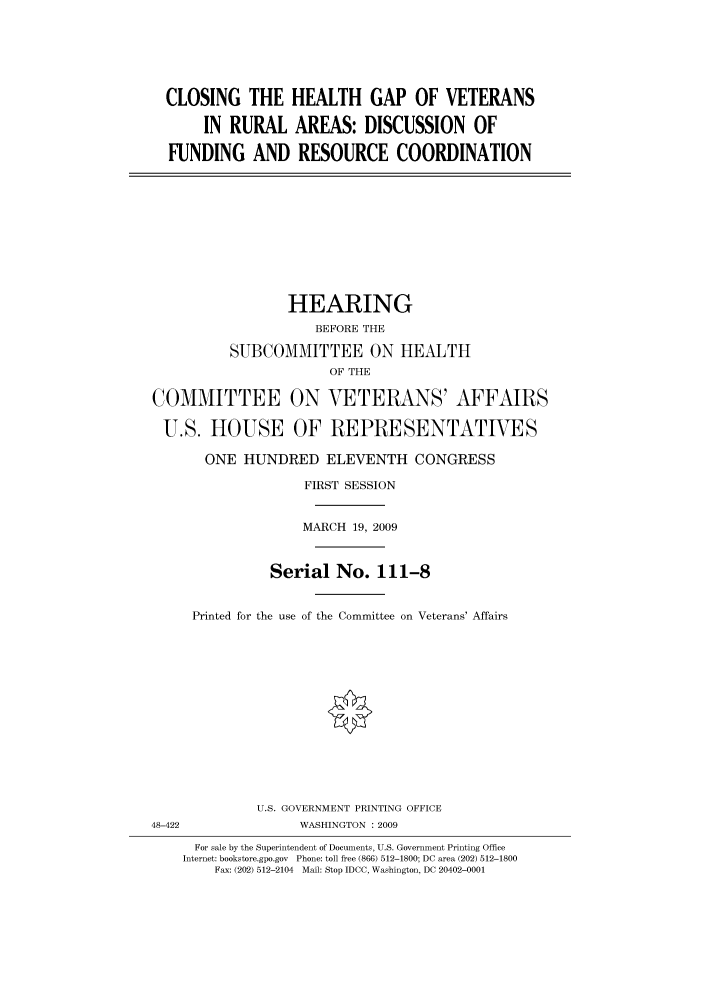 handle is hein.cbhear/cbhearings95098 and id is 1 raw text is: CLOSING THE HEALTH GAP OF VETERANS
IN RURAL AREAS: DISCUSSION OF
FUNDING AND RESOURCE COORDINATION

HEARING
BEFORE THE
SUBCOMMITTEE ON HEALTH
OF THE
COMMITTEE ON VETERANS' AFFAIRS
U.S. HOUSE OF REPRESENTATIVES
ONE HUNDRED ELEVENTH CONGRESS
FIRST SESSION
MARCH 19, 2009
Serial No. 111-8
Printed for the use of the Committee on Veterans' Affairs
U.S. GOVERNMENT PRINTING OFFICE
48-422                WASHINGTON : 2009
For sale by the Superintendent of Documents, U.S. Government Printing Office
Internet: bookstore.gpo.gov Phone: toll free (866) 512-1800; DC area (202) 512-1800
Fax: (202) 512-2104 Mail: Stop IDCC, Washington, DC 20402-0001


