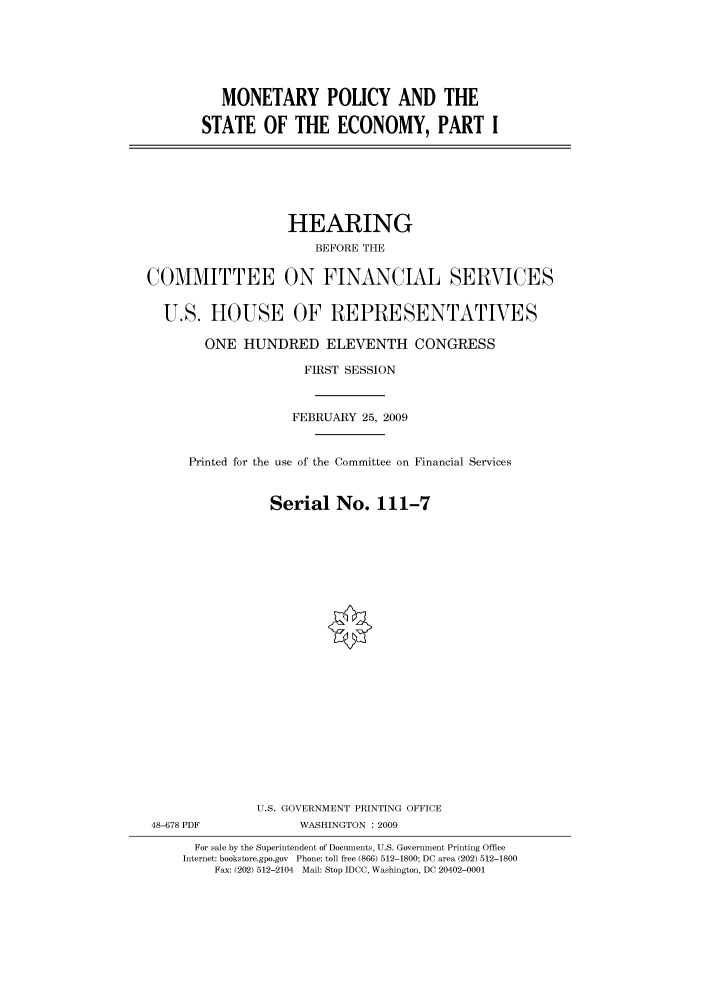 handle is hein.cbhear/cbhearings95111 and id is 1 raw text is: MONETARY POLICY AND THE
STATE OF THE ECONOMY, PART I

HEARING
BEFORE THE
COMMITTEE ON FINANCIAL SERVICES
U.S. HOUSE OF REPRESENTATIVES
ONE HUNDRED ELEVENTH CONGRESS
FIRST SESSION
FEBRUARY 25, 2009
Printed for the use of the Committee on Financial Services
Serial No. 111-7
U.S. GOVERNMENT PRINTING OFFICE
48-678 PDF            WASHINGTON : 2009
For sale by the Superintendent of Documents, U.S. Government Printing Office
Internet: bookstore.gpo.gov Phone: toll free (866) 512-1800; DC area (202) 512-1800
Fax: (202) 512-2104 Mail: Stop IDCC, Washington, DC 20402-0001


