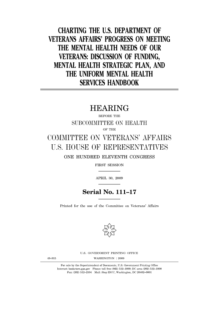 handle is hein.cbhear/cbhearings95184 and id is 1 raw text is: CHARTING THE U.S. DEPARTMENT OF
VETERANS AFFAIRS' PROGRESS ON MEETING
THE MENTAL HEALTH NEEDS OF OUR
VETERANS: DISCUSSION OF FUNDING,
MENTAL HEALTH STRATEGIC PLAN, AND
THE UNIFORM MENTAL HEALTH
SERVICES HANDBOOK
HEARING
BEFORE THE
SUBCOMMITTEE ON HEALTH
OF THE
COMMITTEE ON VETERANS' AFFAIRS
U.S. HOUSE OF REPRESENTATIVES
ONE HUNDRED ELEVENTH CONGRESS
FIRST SESSION
APRIL 30, 2009
Serial No. 111-17
Printed for the use of the Committee on Veterans' Affairs
U.S. GOVERNMENT PRINTING OFFICE
49-915             WASHINGTON : 2009
For sale by the Superintendent of Documents, U.S. Government Printing Office
Internet: bookstore.gpo.gov Phone: toll free (866) 512-1800; DC area (202) 512-1800
Fax: (202) 512-2104 Mail: Stop IDCC, Washington, DC 20402-0001


