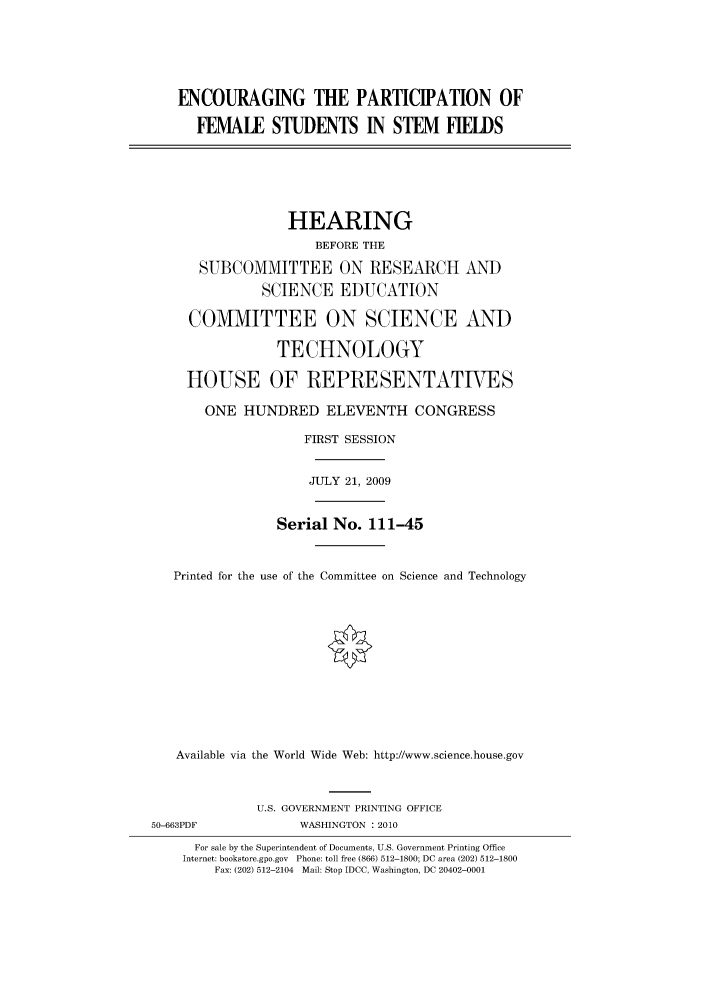 handle is hein.cbhear/cbhearings95267 and id is 1 raw text is: ENCOURAGING THE PARTICIPATION OF
FEMALE STUDENTS IN STEM FIELDS
HEARING
BEFORE THE
SUBCOMMITTEE ON RESEARCH AND
SCIENCE EDUCATION
COMMITTEE ON SCIENCE AND
TECHNOLOGY
HOUSE OF REPRESENTATIES
ONE HUNDRED ELEVENTH CONGRESS
FIRST SESSION
JULY 21, 2009
Serial No. 111-45
Printed for the use of the Committee on Science and Technology
Available via the World Wide Web: http://www.science.house.gov
U.S. GOVERNMENT PRINTING OFFICE
50-663PDF              WASHINGTON : 2010
For sale by the Superintendent of Documents, U.S. Government Printing Office
Internet: bookstore.gpo.gov Phone: toll free (866) 512-1800; DC area (202) 512-1800
Fax: (202) 512-2104 Mail: Stop IDCC, Washington, DC 20402-0001


