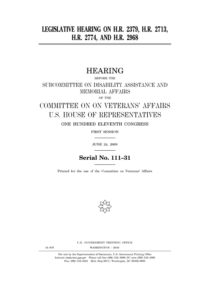 handle is hein.cbhear/cbhearings95385 and id is 1 raw text is: LEGISLATIVE HEARING ON H.R. 2379, H.R. 2713,
H.R. 2774, AND H.R. 2968
HEARING
BEFORE THE
SUBCOMMITTEE ON DISABILITY ASSISTANCE AND
MEMORIAL AFFAIRS
OF THE
COMMITTEE ON ON VETERANS' AFFAIRS
U.S. HOUSE OF REPRESENTATIVES
ONE HUNDRED ELEVENTH CONGRESS
FIRST SESSION
JUNE 24, 2009
Serial No. 111-31
Printed for the use of the Committee on Veterans' Affairs
U.S. GOVERNMENT PRINTING OFFICE
51-870                WASHINGTON :2010
For sale by the Superintendent of Documents, U.S. Government Printing Office
Internet: bookstore.gpo.gov Phone: toll free (866) 512-1800; DC area (202) 512-1800
Fax: (202) 512-2104 Mail: Stop IDCC, Washington, DC 20402-0001


