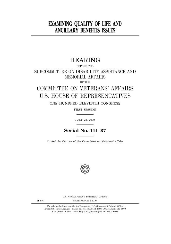 handle is hein.cbhear/cbhearings95391 and id is 1 raw text is: EXAMINING QUALITY OF LIFE AND
ANCILLARY BENEFITS ISSUES

HEARING
BEFORE THE
SUBCOMMITTEE ON DISABILITY ASSISTANCE AND
MEMORIAL AFFAIRS
OF THE
COMMITTEE ON VETERANS' AFFAIRS
U.S. HOUSE OF REPRESENTATIVES
ONE HUNDRED ELEVENTH CONGRESS
FIRST SESSION
JULY 23, 2009
Serial No. 111-37
Printed for the use of the Committee on Veterans' Affairs
U.S. GOVERNMENT PRINTING OFFICE
51-876                WASHINGTON : 2010
For sale by the Superintendent of Documents, U.S. Government Printing Office
Internet: bookstore.gpo.gov Phone: toll free (866) 512-1800; DC area (202) 512-1800
Fax: (202) 512-2104 Mail: Stop IDCC, Washington, DC 20402-0001


