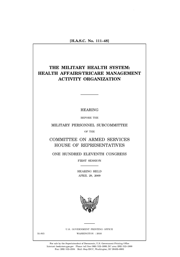 handle is hein.cbhear/cbhearings95398 and id is 1 raw text is: [H.A.S.C. No. 111-48]

THE MILITARY HEALTH SYSTEM:
HEALTH AFFAIRS/TRICARE MANAGEMENT
ACTIVITY ORGANIZATION

HEARING
BEFORE THE

MILITARY PERSONNEL SUBCOMMITTEE
OF THE
COMMITTEE ON ARMED SERVICES
HOUSE OF REPRESENTATIVES
ONE HUNDRED ELEVENTH CONGRESS
FIRST SESSION
HEARING HELD
APRIL 29, 2009

U.S. GOVERNMENT PRINTING OFFICE
WASHINGTON :2010

For sale by the Superintendent of Documents, U.S. Government Printing Office
Internet: bookstore.gpo.gov Phone: toll free (866) 512-1800; DC area (202) 512-1800
Fax: (202) 512-2104 Mail: Stop IDCC, Washington, DC 20402-0001

51-915


