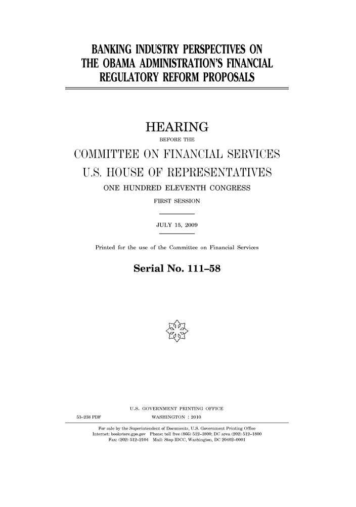 handle is hein.cbhear/cbhearings95558 and id is 1 raw text is: BANKING INDUSTRY PERSPECTIVES ON
THE OBAMA ADMINISTRATION'S FINANCIAL
REGULATORY REFORM PROPOSALS

HEARING
BEFORE THE
COMMITTEE ON FINANCIAL SERVICES
U.S. HOUSE OF REPRESENTATIVES
ONE HUNDRED ELEVENTH CONGRESS
FIRST SESSION
JULY 15, 2009
Printed for the use of the Committee on Financial Services
Serial No. 111-58
U.S. GOVERNMENT PRINTING OFFICE
53-238 PDF             WASHINGTON : 2010
For sale by the Superintendent of Documents, U.S. Government Printing Office
Internet: bookstore.gpo.gov Phone: toll free (866) 512-1800; DC area (202) 512-1800
Fax: (202) 512-2104 Mail: Stop IDCC, Washington, DC 20402-0001


