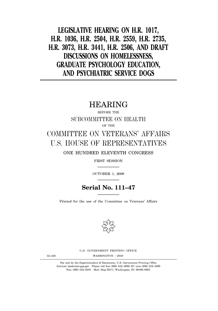 handle is hein.cbhear/cbhearings95588 and id is 1 raw text is: LEGISLATIVE HEARING ON H.R. 1017,
H.R. 1036, H.R. 2504, H.R. 2559, H.R. 2735,
H.R. 3073, H.R. 3441, H.R. 2506, AND DRAFf
DISCUSSIONS ON HOMELESSNESS,
GRADUATE PSYCHOLOGY EDUCATION,
AND PSYCHIATRIC SERVICE DOGS

HEARING
BEFORE THE
SUBCOMMITTEE ON HEALTH
OF THE
COMMITTEE ON VETERANS' AFFAIRS
U.S. HOUSE OF REPRESENTATIVES
ONE HUNDRED ELEVENTH CONGRESS
FIRST SESSION
OCTOBER 1, 2009
Serial No. 111-47
Printed for the use of the Committee on Veterans' Affairs
U.S. GOVERNMENT PRINTING OFFICE
53-432               WASHINGTON :2010
For sale by the Superintendent of Documents, U.S. Government Printing Office
Internet: bookstore.gpo.gov Phone: toll free (866) 512-1800; DC area (202) 512-1800
Fax: (202) 512-2104 Mail: Stop IDCC, Washington, DC 20402-0001


